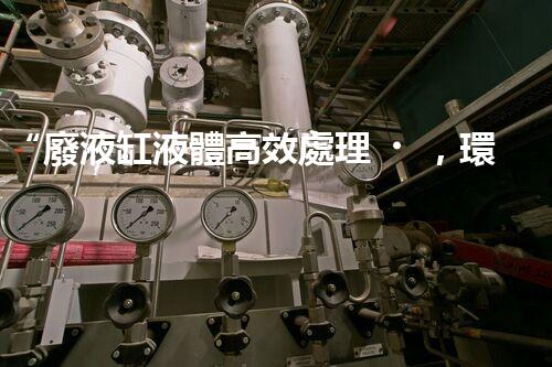 “廢液缸液體高效處理，環(huán)保新篇章開啟！”